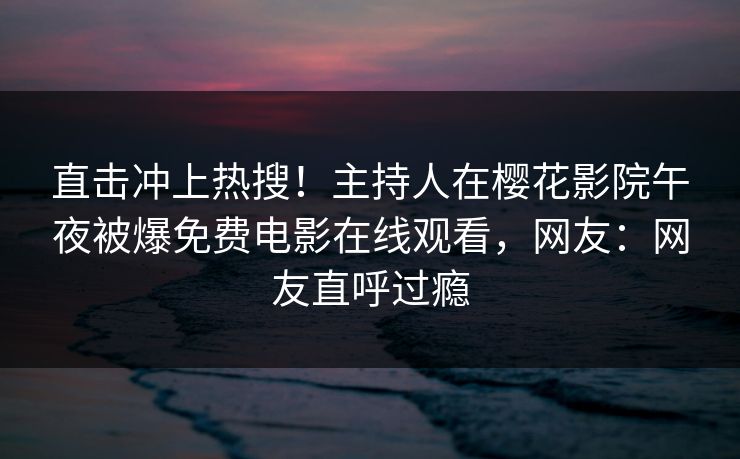 直击冲上热搜！主持人在樱花影院午夜被爆免费电影在线观看，网友：网友直呼过瘾