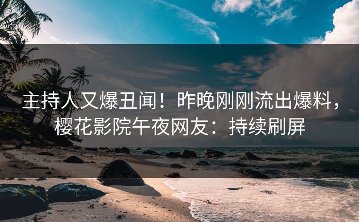 主持人又爆丑闻！昨晚刚刚流出爆料，樱花影院午夜网友：持续刷屏