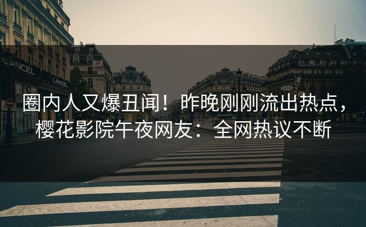 圈内人又爆丑闻！昨晚刚刚流出热点，樱花影院午夜网友：全网热议不断