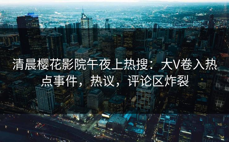 清晨樱花影院午夜上热搜：大V卷入热点事件，热议，评论区炸裂