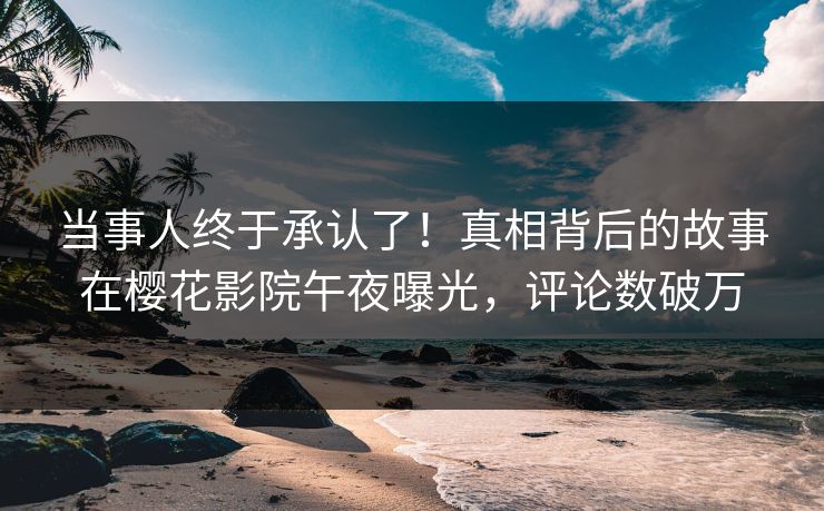 当事人终于承认了！真相背后的故事在樱花影院午夜曝光，评论数破万