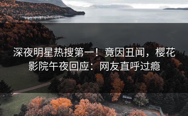 深夜明星热搜第一！竟因丑闻，樱花影院午夜回应：网友直呼过瘾
