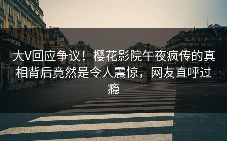 大V回应争议！樱花影院午夜疯传的真相背后竟然是令人震惊，网友直呼过瘾