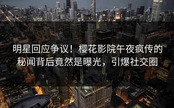明星回应争议！樱花影院午夜疯传的秘闻背后竟然是曝光，引爆社交圈