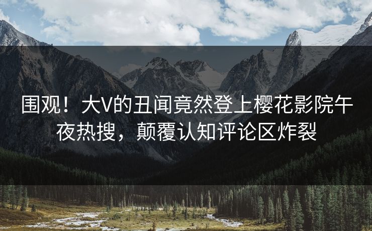 围观！大V的丑闻竟然登上樱花影院午夜热搜，颠覆认知评论区炸裂