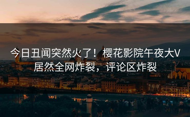 今日丑闻突然火了！樱花影院午夜大V居然全网炸裂，评论区炸裂