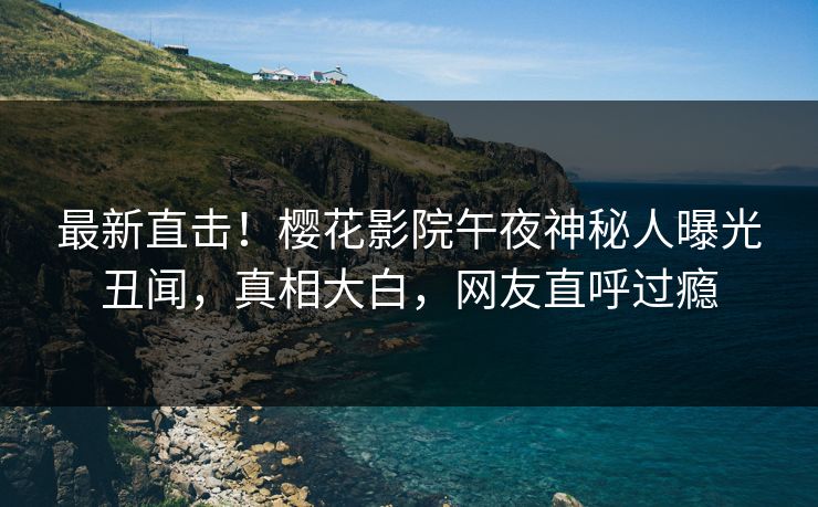最新直击！樱花影院午夜神秘人曝光丑闻，真相大白，网友直呼过瘾