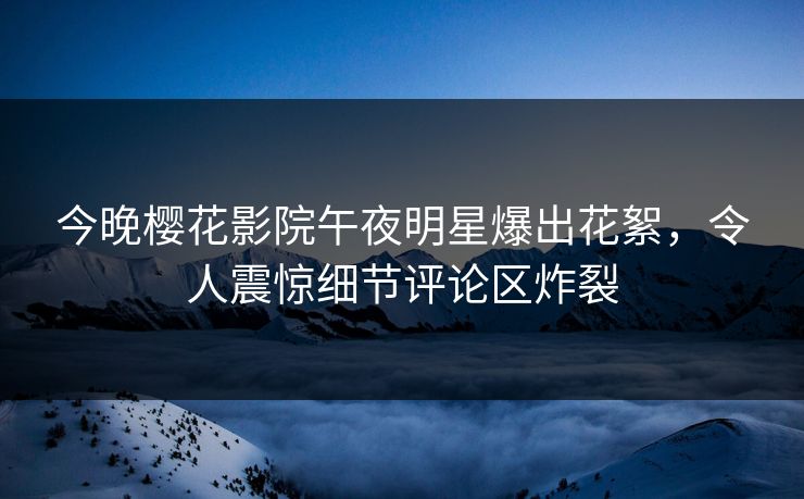 今晚樱花影院午夜明星爆出花絮，令人震惊细节评论区炸裂