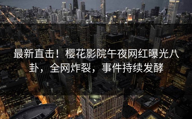 最新直击！樱花影院午夜网红曝光八卦，全网炸裂，事件持续发酵