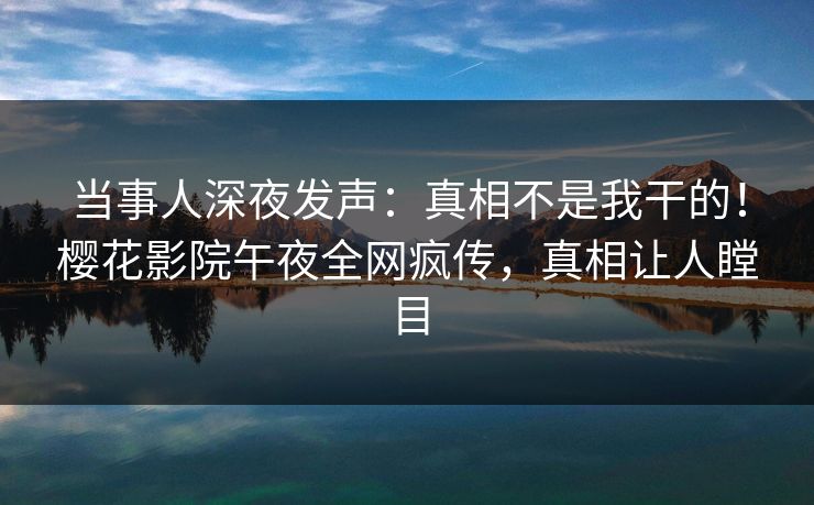 当事人深夜发声：真相不是我干的！樱花影院午夜全网疯传，真相让人瞠目