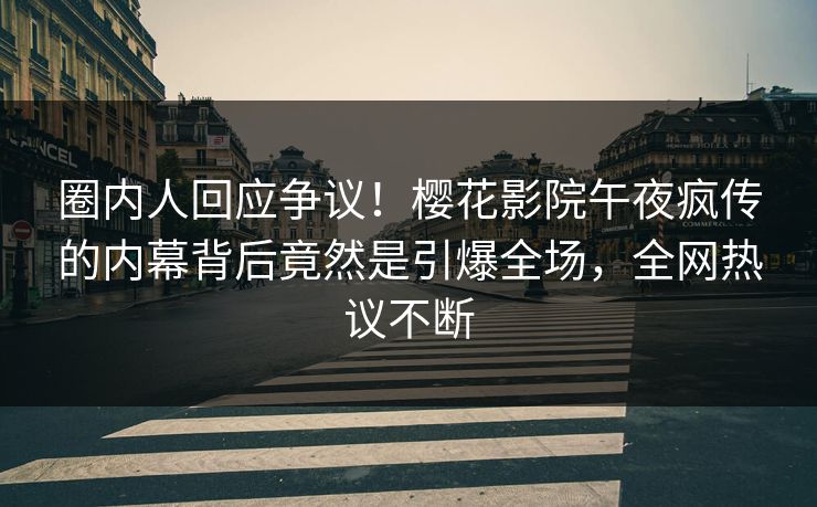 圈内人回应争议！樱花影院午夜疯传的内幕背后竟然是引爆全场，全网热议不断