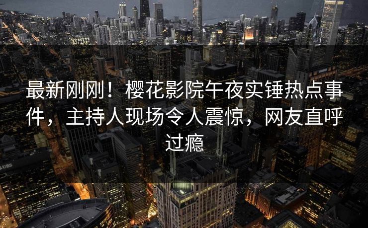 最新刚刚！樱花影院午夜实锤热点事件，主持人现场令人震惊，网友直呼过瘾