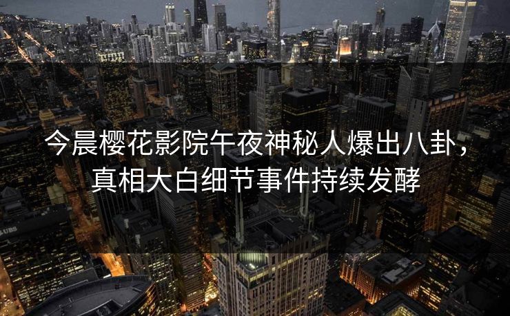 今晨樱花影院午夜神秘人爆出八卦，真相大白细节事件持续发酵
