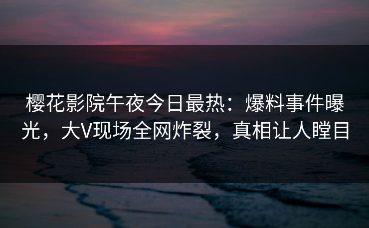樱花影院午夜今日最热：爆料事件曝光，大V现场全网炸裂，真相让人瞠目
