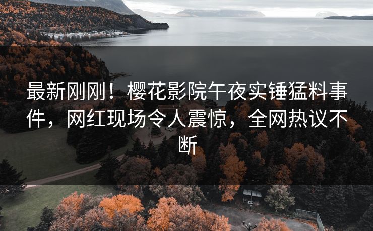 最新刚刚！樱花影院午夜实锤猛料事件，网红现场令人震惊，全网热议不断