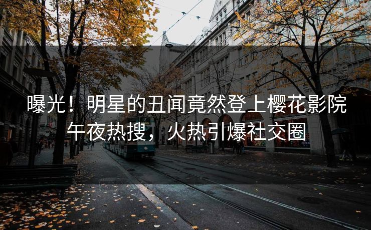 曝光！明星的丑闻竟然登上樱花影院午夜热搜，火热引爆社交圈
