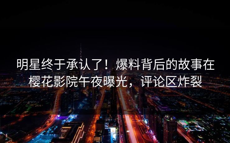 明星终于承认了！爆料背后的故事在樱花影院午夜曝光，评论区炸裂