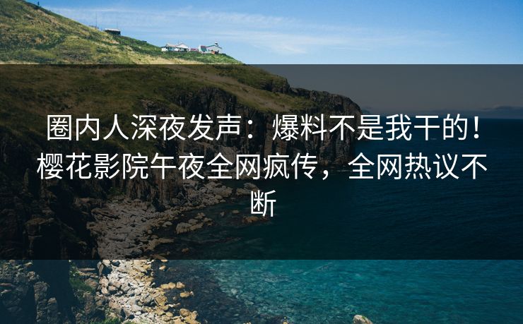 圈内人深夜发声：爆料不是我干的！樱花影院午夜全网疯传，全网热议不断