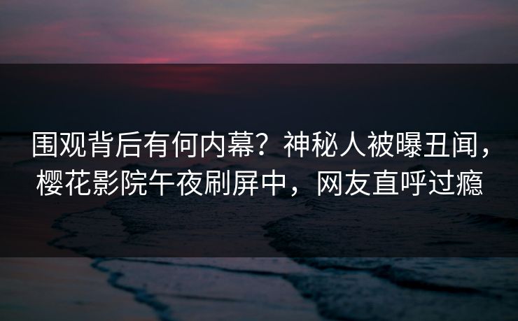 围观背后有何内幕？神秘人被曝丑闻，樱花影院午夜刷屏中，网友直呼过瘾