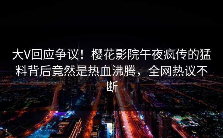 大V回应争议！樱花影院午夜疯传的猛料背后竟然是热血沸腾，全网热议不断