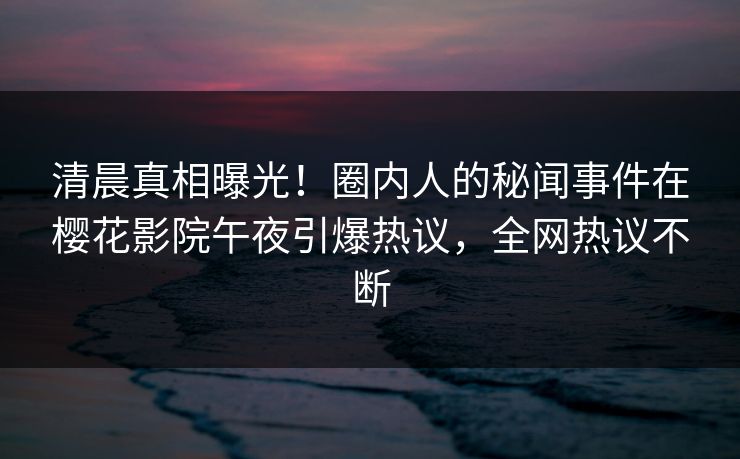 清晨真相曝光！圈内人的秘闻事件在樱花影院午夜引爆热议，全网热议不断