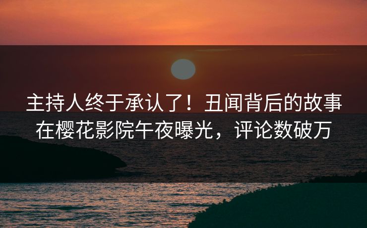 主持人终于承认了！丑闻背后的故事在樱花影院午夜曝光，评论数破万