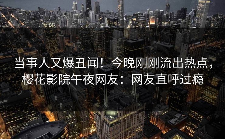 当事人又爆丑闻！今晚刚刚流出热点，樱花影院午夜网友：网友直呼过瘾