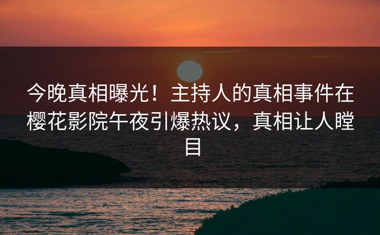 今晚真相曝光！主持人的真相事件在樱花影院午夜引爆热议，真相让人瞠目