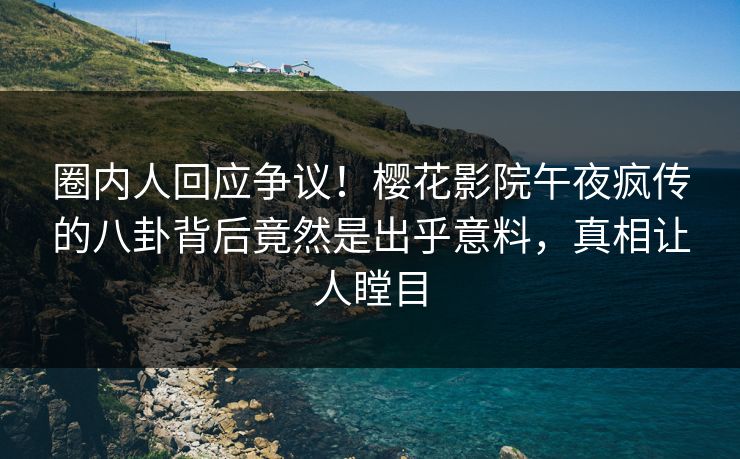 圈内人回应争议！樱花影院午夜疯传的八卦背后竟然是出乎意料，真相让人瞠目