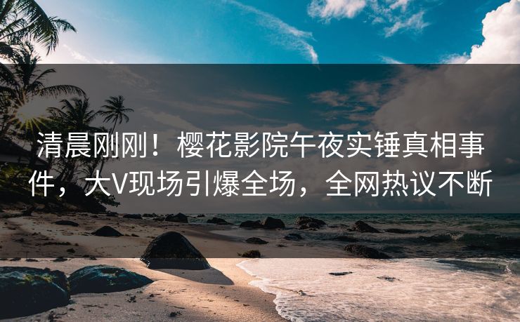 清晨刚刚！樱花影院午夜实锤真相事件，大V现场引爆全场，全网热议不断