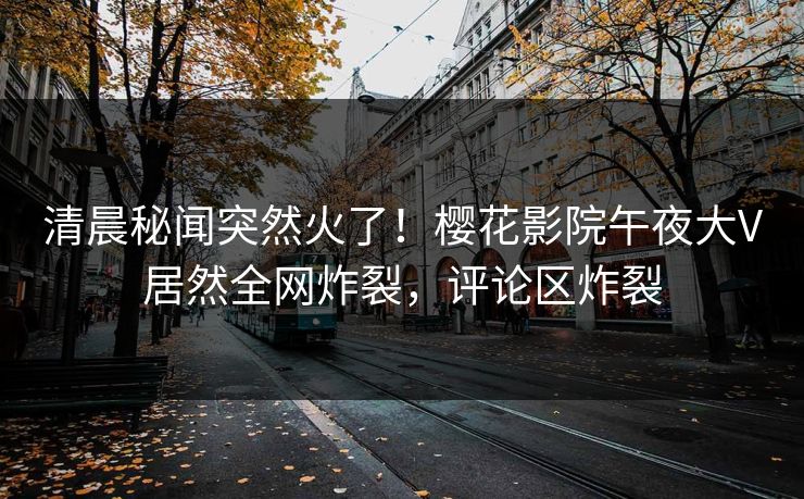 清晨秘闻突然火了！樱花影院午夜大V居然全网炸裂，评论区炸裂