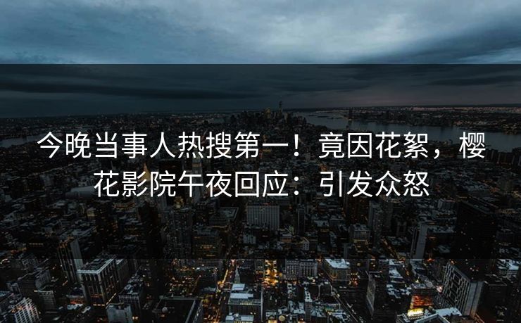 今晚当事人热搜第一！竟因花絮，樱花影院午夜回应：引发众怒