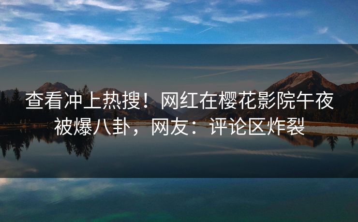 查看冲上热搜！网红在樱花影院午夜被爆八卦，网友：评论区炸裂