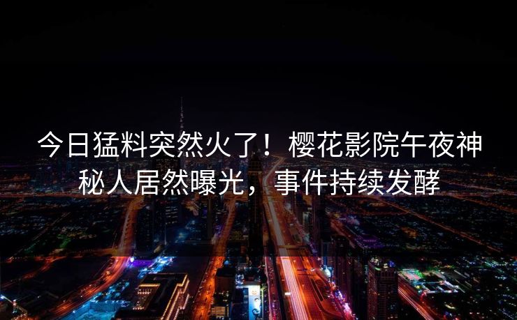 今日猛料突然火了！樱花影院午夜神秘人居然曝光，事件持续发酵