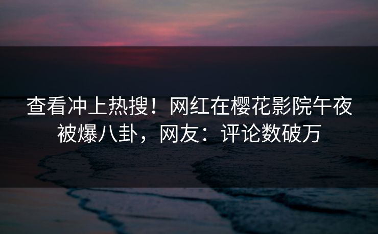 查看冲上热搜！网红在樱花影院午夜被爆八卦，网友：评论数破万