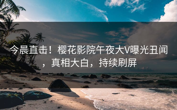 今晨直击！樱花影院午夜大V曝光丑闻，真相大白，持续刷屏