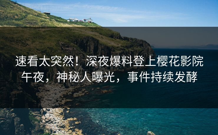 速看太突然！深夜爆料登上樱花影院午夜，神秘人曝光，事件持续发酵