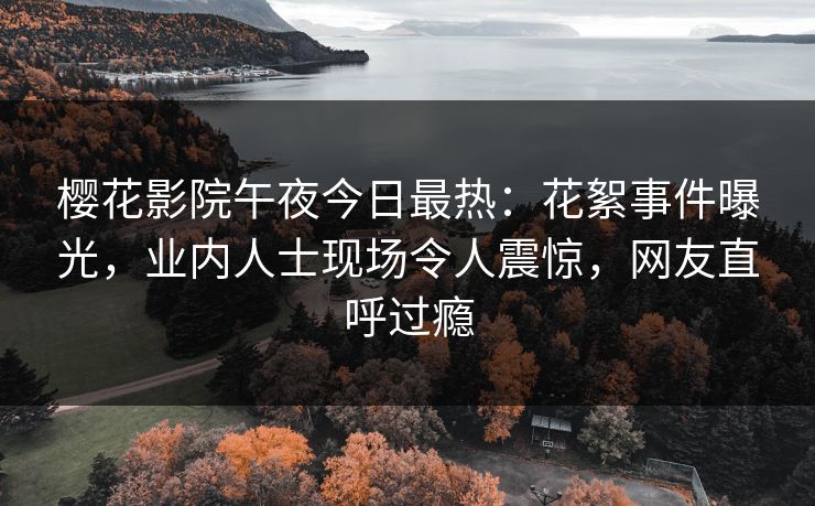 樱花影院午夜今日最热：花絮事件曝光，业内人士现场令人震惊，网友直呼过瘾