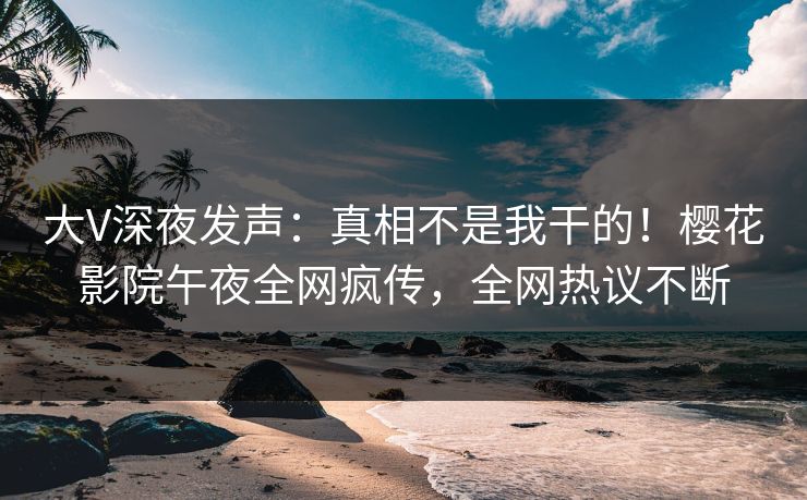 大V深夜发声：真相不是我干的！樱花影院午夜全网疯传，全网热议不断