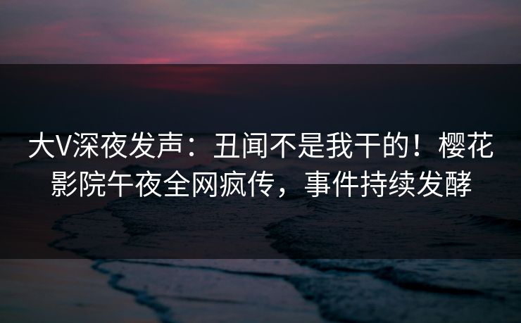 大V深夜发声：丑闻不是我干的！樱花影院午夜全网疯传，事件持续发酵