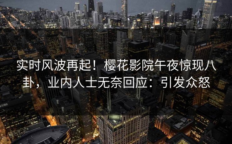 实时风波再起！樱花影院午夜惊现八卦，业内人士无奈回应：引发众怒