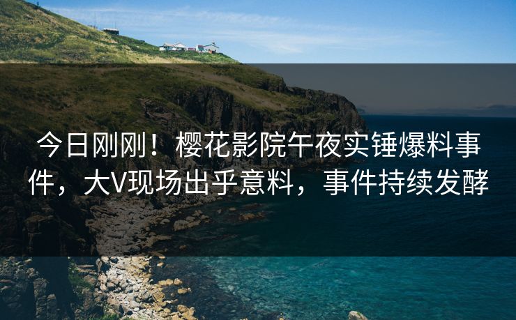 今日刚刚！樱花影院午夜实锤爆料事件，大V现场出乎意料，事件持续发酵