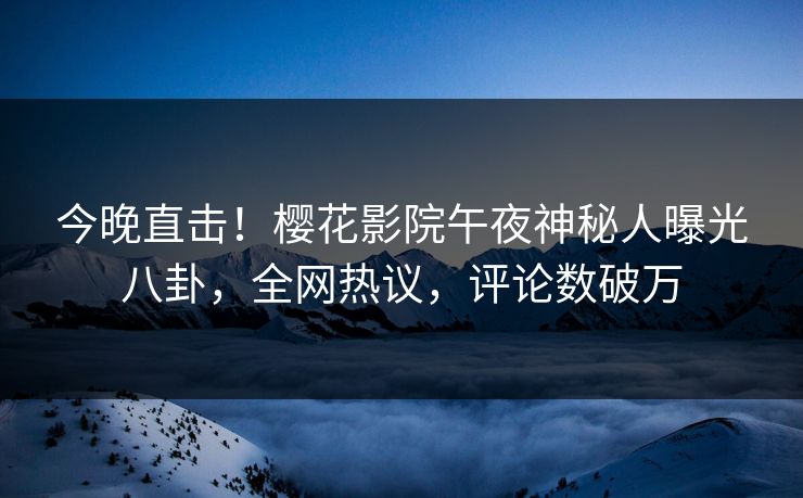 今晚直击！樱花影院午夜神秘人曝光八卦，全网热议，评论数破万