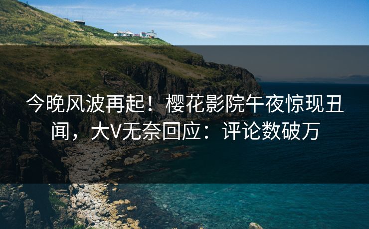 今晚风波再起！樱花影院午夜惊现丑闻，大V无奈回应：评论数破万