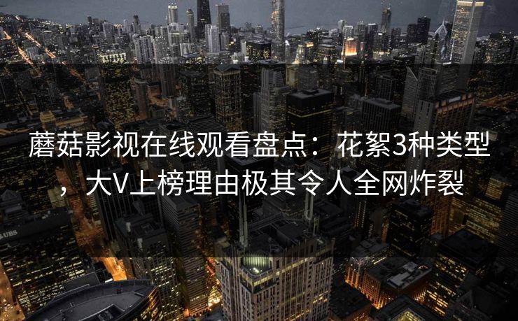 蘑菇影视在线观看盘点：花絮3种类型，大V上榜理由极其令人全网炸裂