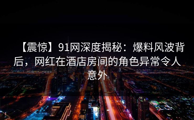【震惊】91网深度揭秘：爆料风波背后，网红在酒店房间的角色异常令人意外