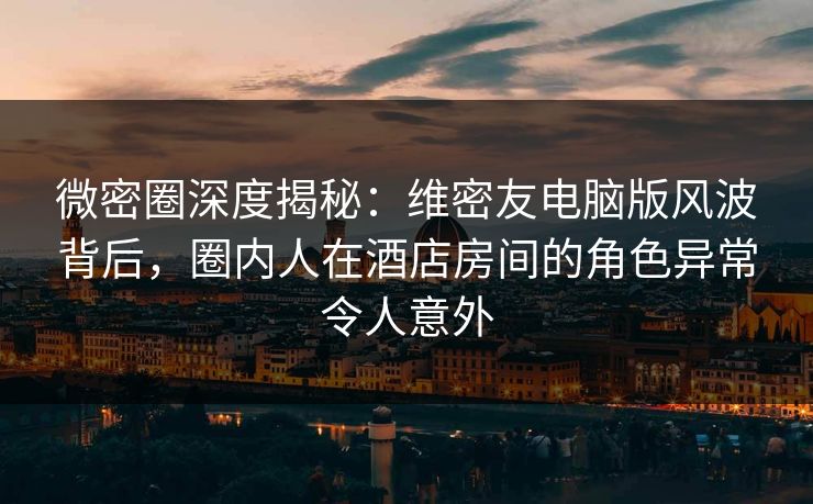微密圈深度揭秘：维密友电脑版风波背后，圈内人在酒店房间的角色异常令人意外