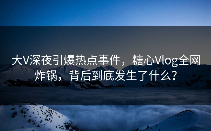 大V深夜引爆热点事件，糖心Vlog全网炸锅，背后到底发生了什么？