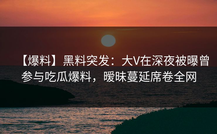 【爆料】黑料突发：大V在深夜被曝曾参与吃瓜爆料，暧昧蔓延席卷全网