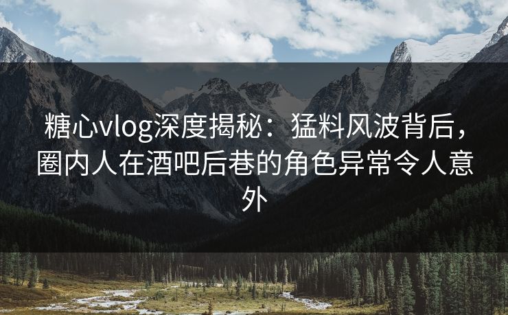 糖心vlog深度揭秘：猛料风波背后，圈内人在酒吧后巷的角色异常令人意外